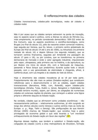 O reflorescimento das cidades

Cidades transnacionais, cidades-pólo tecnológicas, redes de cidades e
cidades-redes




Não é por acaso que as cidades sempre estiveram na ponta da inovação,
seja no aspecto social e político, como a Atenas no século de Péricles (ou,
mais amplamente, no período considerado democrático: 509-322 antes da
Era Comum), seja no aspecto econômico e científico-tecnológico, como
Bruges (no final do século 12), pólo da nascente ordem comercial moderna,
logo seguida por Veneza, que foi, talvez, o primeiro centro globalizado da
Europa (do final do século 14 até o ano de 1500), ou Antuérpia (na primeira
metade do século 16) e depois Gênova (na segunda metade), que se
tornaram centros financeiros, seguidas por Amsterdã (na passagem do
século 17 para o 18), ou por Londres, que se transformou na primeira
democracia de mercado e onde o valor agregado industrial, impulsionado
pelo vapor, ultrapassou, pela primeira vez na história, o da agricultura, ou
por Boston (no início do século 20), com a fabricação de máquinas,
passando a Nova Iorque que predominou durante quase todo o século
passado, com o uso generalizado da eletricidade e chegando, afinal, à
Califórnia atual, com Los Angeles e às cidades do Vale do Silício.

Hoje o dinamismo das cidades inovadoras já se vê por toda parte.
Freqüentemente não são mais os países (Estados-nações) que constituem
referências para o desenvolvimento e sim as cidades, sejam cidades
transnacionais (Barcelona, Milão, Lion, Roterdã), sejam cidades-pólo
tecnológicas (Omaha, Tulsa, Dublin e, talvez, Bangalore e Hyderabad, no
chamado terceiro mundo), sejam, por último, as coligações de numerosas
cidades em extensas regiões do planeta, que começam a adotar uma lógica
própria e diferente daquela do Estado-nação.

Na verdade, cidades que se afirmaram como unidades econômicas – não
necessariamente políticas – relativamente autônomas, já vêm surgindo ao
longo dos últimos séculos (como Veneza e outros centros mais ao norte da
Europa: e. g., Riga, Tallin e Danzig). São prefigurações do que Kenichi
Ohmae (2005) chamou de ‘Estado-região’, que constitui hoje o palco
privilegiado da economia global e que está levando a “um inevitável
enfraquecimento do Estado-nação em favor das regiões” (47).

Algumas dessas regiões, que tendem a substituir o Estado-nação, são
coligações de cidades (como a área metropolitana de Shutoken, formada


                                    62
 