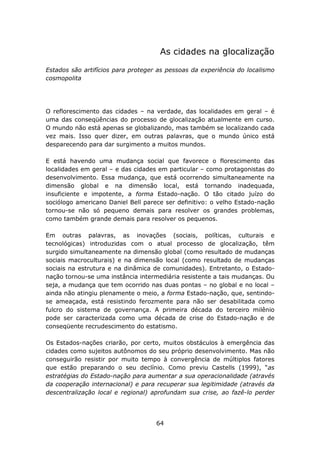 As cidades na glocalização

Estados são artifícios para proteger as pessoas da experiência do localismo
cosmopolita




O reflorescimento das cidades – na verdade, das localidades em geral – é
uma das conseqüências do processo de glocalização atualmente em curso.
O mundo não está apenas se globalizando, mas também se localizando cada
vez mais. Isso quer dizer, em outras palavras, que o mundo único está
desparecendo para dar surgimento a muitos mundos.

E está havendo uma mudança social que favorece o florescimento das
localidades em geral – e das cidades em particular – como protagonistas do
desenvolvimento. Essa mudança, que está ocorrendo simultaneamente na
dimensão global e na dimensão local, está tornando inadequada,
insuficiente e impotente, a forma Estado-nação. O tão citado juízo do
sociólogo americano Daniel Bell parece ser definitivo: o velho Estado-nação
tornou-se não só pequeno demais para resolver os grandes problemas,
como também grande demais para resolver os pequenos.

Em outras palavras, as inovações (sociais, políticas, culturais e
tecnológicas) introduzidas com o atual processo de glocalização, têm
surgido simultaneamente na dimensão global (como resultado de mudanças
sociais macroculturais) e na dimensão local (como resultado de mudanças
sociais na estrutura e na dinâmica de comunidades). Entretanto, o Estado-
nação tornou-se uma instância intermediária resistente a tais mudanças. Ou
seja, a mudança que tem ocorrido nas duas pontas – no global e no local –
ainda não atingiu plenamente o meio, a forma Estado-nação, que, sentindo-
se ameaçada, está resistindo ferozmente para não ser desabilitada como
fulcro do sistema de governança. A primeira década do terceiro milênio
pode ser caracterizada como uma década de crise do Estado-nação e de
conseqüente recrudescimento do estatismo.

Os Estados-nações criarão, por certo, muitos obstáculos à emergência das
cidades como sujeitos autônomos do seu próprio desenvolvimento. Mas não
conseguirão resistir por muito tempo à convergência de múltiplos fatores
que estão preparando o seu declínio. Como previu Castells (1999), “as
estratégias do Estado-nação para aumentar a sua operacionalidade (através
da cooperação internacional) e para recuperar sua legitimidade (através da
descentralização local e regional) aprofundam sua crise, ao fazê-lo perder




                                    64
 