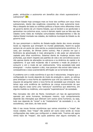 poder, atribuições e autonomia em benefício dos níveis supranacional e
subnacional” (48).

Nenhum Estado hoje consegue mais se livrar dos conflitos com seus níveis
subnacionais, diante das exigências crescentes de mais autonomia local.
Mas a despeito de todos os conflitos políticos e fiscais entre diferentes níveis
de governo dentro de um mesmo Estado, que só tendem a se aprofundar e
generalizar nos próximos anos, nunca é demais repetir que se fala aqui das
cidades como redes de múltiplas comunidades interdependentes e não da
réplica Estatal montada nas cidades, da instância municipal do Estado ou do
governo local.

Os que preconizam o declínio do Estado-nação diante dos novos arranjos
locais ou regionais que emergem no mundo globalizado, fazem-no quase
sempre de um ponto de vista estrita ou predominantemente econômico. É o
caso, por exemplo, de Ohmae (entre outros). Mas é preciso ver que o
fenômeno da glocalização é mais abrangente e não pode ser plenamente
captado pelo olhar econômico. Estamos diante de mudança sociais mais
profundas, que dizem respeito aos padrões de vida e de convivência social e
não apenas diante de alterações na estrutura e na dinâmica do capital e do
capitalismo. O que está mudando não é somente o modo de produzir e
consumir e sim o modo de ser coletivamente. ‘Uma sociedade-rede está
emergindo’ – muitos repetem o dito, mas parecem não extrair dele todas as
conseqüências e essa surpreendente afirmação vai se tornando banal.

O problema com a visão econômica é que ela é reducionista. Imagina que a
configuração do mundo depende do modo de produção e, assim, se esforça
para antecipar a nova forma do capitalismo que virá (ou sobrevirá), mas se
esquece de perguntar sobre a nova forma de sociedade que emergirá. Isso
talvez seja uma evidência da resiliência da crença economicista de que
existe alguma coisa como uma “estrutura” econômica que determina, em
alguma medida ou instância, uma suposta “superestrutura” da sociedade.

Mas mercados não vêm de Marte. Constituem um tipo de agenciamento
operado por seres humanos, terráqueos mesmo, cujo comportamento
depende das interações que efetivam com outros seres humanos; ou seja,
tudo isso depende do “corpo” e do “metabolismo” da sociedade (i. e., de
sociosferas), vale dizer, da rede social.

Não é nas novas formas econômicas que vamos encontrar o “mapa” das
novas cidades. Esse “mapa” não poderá ser outra coisa senão as novas
configurações das redes que configuram a cidade-rede. Tivemos até agora
vários tipos de “mapas”, dos quais podemos citar alguns exemplos: as



                                      65
 