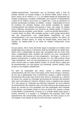 cidades-assentamento “horizontais” que se formaram após o final do
período neolítico na Europa Antiga e no Oriente Médio (como Jericó, a
partir, talvez, do 6º milênio a. E. C.); as cidades-Estado da antiguidade (as
cidades monárquicas, muradas e fortificadas, que surgiram na Mesopotâmia
a partir do 4º milênio, como Uruk, Ur, Lagash etc., e que se replicaram no
período considerado civilizado); as cidades – burgos – organizadas em torno
do comércio nos períodos feudais; uma grande variedade de cidades
correspondentes aos Estados principescos e reais; até chegar às cidades
como instâncias subnacionais (ou domínios do Estado-nação). E tivemos
também algumas exceções, como Atenas – a polis do período democrático –
e outras poleis na Ática. São exceções porque a polis grega democrática
não era propriamente uma cidade-Estado semelhante às suas
contemporâneas e sim uma comunidade (koinonia) política. Por último, ao
que parece, teremos agora, no ocaso do Estado-nação, novos tipos de
cidades: as cidades-redes (e as redes de cidades configurando novas
regiões).

Ao que parece, não é muito útil tentar pegar no passado um modelo como
prefiguração para explicar o fenômeno atual da emergência da cidade-rede.
Assim como a globalização da época das navegações não diz muita coisa
sobre a globalização atual, também não teremos um novo venezianismo
(por exemplo, não tivemos um novo brugesismo – de Bruges – a não ser o
próprio venezianismo, o original, dos séculos 14 e 15). Não teremos novas
“ligas hanseáticas”, nem um neo-antuerpismo ou um neogenovismo; assim
como nenhum país ou região poderá cumprir no mundo atual o papel que
foi desempenhado, em suas épocas, por Amsterdã, Londres, Boston, Nova
Iorque ou Los Angeles e adjacências.

Por quê? As explicações são várias: porque a ordem comercial
contemporânea não tem mais mono-pólos (como foram Bruges e Veneza),
de vez que a globalização hoje é policêntrica; porque o capital financeiro
transnacional não exige mais centros fixos (como a Antuérpia ou a Gênova
do século 16); porque as chamadas democracias de mercado não precisam
estar mais ancoradas em impérios militares (como a Inglaterra dos séculos
18 e 19); porque as “máquinas que fabricam máquinas” da nova indústria
do conhecimento não requerem mais uma infra-estrutura tão pesada que só
possa ser reunida em uma localidade com alta capacidade hard instalada
(como Boston, nos Estados Unidos no início do século 20); porque o acesso
à eletricidade é praticamente universal (e a conexão banda larga segue o
mesmo caminho) e a energia e a inteligência não precisam estar mais
espacialmente tão concentradas (como estiveram em Nova Iorque ou em
Los Angeles e nas cidades do Vale do Silício durante o século 20).




                                     66
 