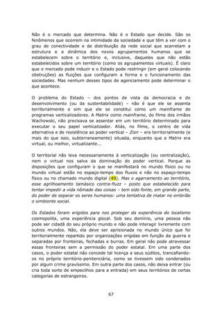 Não é o mercado que determina. Não é o Estado que decide. São os
fenômenos que ocorrem na intimidade da sociedade e que têm a ver com o
grau de conectividade e de distribuição da rede social que acarretam a
estrutura e a dinâmica dos novos agrupamentos humanos que se
estabelecem sobre o território e, inclusive, daqueles que não estão
estabelecidos sobre um território (como os agrupamentos virtuais). É claro
que o mercado pode induzir e o Estado pode restringir (em geral colocando
obstruções) as fluições que configuram a forma e o funcionamento das
sociedades. Mas nenhum desses tipos de agenciamento pode determinar o
que acontece.

O problema do Estado – dos pontos de vista da democracia e do
desenvolvimento (ou da sustentabilidade) – não é que ele se assenta
territorialmente e sim que ele se constitui como um mainframe de
programas verticalizadores. A Matrix como mainframe, do filme dos irmãos
Wachowski, não precisava se assentar em um território determinado para
executar o seu papel verticalizador. Aliás, no filme, o centro de vida
alternativa e de resistência ao poder vertical – Zion – era territorialmente (e
mais do que isso, subterraneamente) situada, enquanto que a Matrix era
virtual, ou melhor, virtualizante...

O territorial não leva necessariamente à verticalização (ou centralização),
nem o virtual nos salva da dominação do poder vertical. Porque as
disposições que configuram o que se manifestará no mundo físico ou no
mundo virtual estão no espaço-tempo dos fluxos e não no espaço-tempo
físico ou no chamado mundo digital (49). Mas o agarramento ao território,
esse agrilhoamento tamásico contra-fluzz – posto que estabelecido para
tentar impedir a vida nômade das coisas – tem sido fonte, em grande parte,
do poder de separar os seres humanos: uma tentativa de matar no embrião
o simbionte social.

Os Estados foram erigidos para nos proteger da experiência do localismo
cosmopolita, uma experiência glocal. Sob seu domínio, uma pessoa não
pode ser cidadã do seu próprio mundo e não pode interagir livremente com
outros mundos. Não, ela deve ser aprisionada no mundo único que foi
territorialmente repartido por organizações erigidas em função da guerra e
separadas por fronteiras, fechadas e burras. Em geral não pode atravessar
essas fronteiras sem a permissão do poder estatal. Em uma parte dos
casos, o poder estatal não concede tal licença a seus súditos, trancafiando-
os no próprio território-penitenciária, como se tivessem sido condenados
por algum crime gravíssimo. Em outra parte dos casos, não deixa entrar (ou
cria toda sorte de empecilhos para a entrada) em seus territórios de certas
categorias de estrangeiros.



                                      67
 