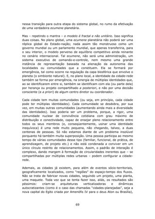 nessa transição para outra etapa do sistema global, no rumo da efetivação
de uma verdadeira ecumene planetária.

Mas – repetindo o mantra – o modelo é fractal e não unitário. Isso significa
duas coisas. No plano global, uma ecumene planetária não poderá ser uma
réplica global do Estado-nação; nada assim tão monstruoso como um
governo mundial ou um parlamento mundial, que apenas transferiria, para
o seu interior, o modelo perverso de equilíbrio competitivo ainda reinante
no cenário internacional. Tal ecumene, não será uma administração, um
sistema executivo de comando-e-controle, nem mesmo uma grande
instância de representação baseada na alienação da autonomia das
localidades ou comunidades que a constituem. Ela se formará por
emergência, tal como ocorre na regulação da capa biosférica que envolve o
planeta (o simbionte natural). E, no plano local, a identidade da cidade-rede
também se forma por emergência, na sinergia de múltiplas identidades que,
ao se identificarem entre si, também se identificam com ela (ou parte dela)
por herança ou projeto compartilhado a posteriori, e não por uma decisão
consciente (e a priori) de algum centro diretor ou coordenador.

Cada cidade tem muitas comunidades (ou seja, em princípio, cada cidade
pode ter múltiplas identidades). Cada comunidade se desdobra, por sua
vez, em muitas outras comunidades (aumentando ainda mais a diversidade
das identidades). Isso poderia ser um problema, porque, a rigor, uma
comunidade nuclear de convivência cotidiana com grau máximo de
distribuição e conectividade, capaz de ensejar pleno relacionamento entre
todos os seus membros (e, conseqüentemente, usinar uma identidade
inequívoca) é uma rede muito pequena, não chegando, talvez, a duas
centenas de pessoas. Só não estamos diante de um problema insolúvel
porquanto há também muita superposição. Uma pessoa participa ao mesmo
tempo de várias comunidades desse tipo (familiar, funcional, de prática, de
aprendizagem, de projeto etc.) e não está condenada a conviver em um
único círculo restrito de relacionamentos. Assim, o padrão de interação é
complexo, dando margem à formação de circularidades inerentes que – se
compartilhadas por múltiplas redes urbanas – podem configurar a cidade-
rede.

Ademais, as cidades já existem, para além de eventos sócio-territoriais,
geograficamente localizados, como “regiões” do espaço-tempo dos fluxos.
Não se trata de fabricar novas cidades, seguindo um projeto, uma planta,
uma maquete. Toda vez que se tenta fazer isso, aliás, os resultados são
péssimos:     criam-se     arquiteturas  verticalizadoras  e    dinâmicas
autocratizantes (como é o caso das chamadas “cidades-planejadas”, seja a
nova capital do Egito criada por Amenófis IV para o deus Aton ou Brasília),



                                     69
 
