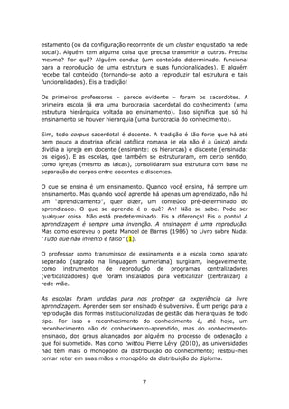 estamento (ou da configuração recorrente de um cluster enquistado na rede
social). Alguém tem alguma coisa que precisa transmitir a outros. Precisa
mesmo? Por quê? Alguém conduz (um conteúdo determinado, funcional
para a reprodução de uma estrutura e suas funcionalidades). E alguém
recebe tal conteúdo (tornando-se apto a reproduzir tal estrutura e tais
funcionalidades). Eis a tradição!

Os primeiros professores – parece evidente – foram os sacerdotes. A
primeira escola já era uma burocracia sacerdotal do conhecimento (uma
estrutura hierárquica voltada ao ensinamento). Isso significa que só há
ensinamento se houver hierarquia (uma burocracia do conhecimento).

Sim, todo corpus sacerdotal é docente. A tradição é tão forte que há até
bem pouco a doutrina oficial católica romana (e ela não é a única) ainda
dividia a igreja em docente (ensinante: os hierarcas) e discente (ensinada:
os leigos). E as escolas, que também se estruturaram, em certo sentido,
como igrejas (mesmo as laicas), consolidaram sua estrutura com base na
separação de corpos entre docentes e discentes.

O que se ensina é um ensinamento. Quando você ensina, há sempre um
ensinamento. Mas quando você aprende há apenas um aprendizado, não há
um “aprendizamento”, quer dizer, um conteúdo pré-determinado do
aprendizado. O que se aprende é o quê? Ah! Não se sabe. Pode ser
qualquer coisa. Não está predeterminado. Eis a diferença! Eis o ponto! A
aprendizagem é sempre uma invenção. A ensinagem é uma reprodução.
Mas como escreveu o poeta Manoel de Barros (1986) no Livro sobre Nada:
“Tudo que não invento é falso” (1).

O professor como transmissor de ensinamento e a escola como aparato
separado (sagrado na linguagem sumeriana) surgiram, inegavelmente,
como instrumentos de reprodução de programas centralizadores
(verticalizadores) que foram instalados para verticalizar (centralizar) a
rede-mãe.

As escolas foram urdidas para nos proteger da experiência da livre
aprendizagem. Aprender sem ser ensinado é subversivo. É um perigo para a
reprodução das formas institucionalizadas de gestão das hierarquias de todo
tipo. Por isso o reconhecimento do conhecimento é, até hoje, um
reconhecimento não do conhecimento-aprendido, mas do conhecimento-
ensinado, dos graus alcançados por alguém no processo de ordenação a
que foi submetido. Mas como twittou Pierre Lévy (2010), as universidades
não têm mais o monopólio da distribuição do conhecimento; restou-lhes
tentar reter em suas mãos o monopólio da distribuição do diploma.



                                    7
 