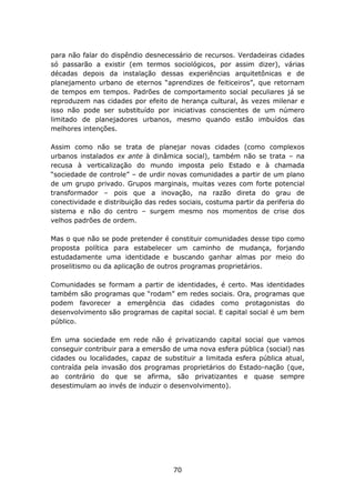 para não falar do dispêndio desnecessário de recursos. Verdadeiras cidades
só passarão a existir (em termos sociológicos, por assim dizer), várias
décadas depois da instalação dessas experiências arquitetônicas e de
planejamento urbano de eternos “aprendizes de feiticeiros”, que retornam
de tempos em tempos. Padrões de comportamento social peculiares já se
reproduzem nas cidades por efeito de herança cultural, às vezes milenar e
isso não pode ser substituído por iniciativas conscientes de um número
limitado de planejadores urbanos, mesmo quando estão imbuídos das
melhores intenções.

Assim como não se trata de planejar novas cidades (como complexos
urbanos instalados ex ante à dinâmica social), também não se trata – na
recusa à verticalização do mundo imposta pelo Estado e à chamada
“sociedade de controle” – de urdir novas comunidades a partir de um plano
de um grupo privado. Grupos marginais, muitas vezes com forte potencial
transformador – pois que a inovação, na razão direta do grau de
conectividade e distribuição das redes sociais, costuma partir da periferia do
sistema e não do centro – surgem mesmo nos momentos de crise dos
velhos padrões de ordem.

Mas o que não se pode pretender é constituir comunidades desse tipo como
proposta política para estabelecer um caminho de mudança, forjando
estudadamente uma identidade e buscando ganhar almas por meio do
proselitismo ou da aplicação de outros programas proprietários.

Comunidades se formam a partir de identidades, é certo. Mas identidades
também são programas que “rodam” em redes sociais. Ora, programas que
podem favorecer a emergência das cidades como protagonistas do
desenvolvimento são programas de capital social. E capital social é um bem
público.

Em uma sociedade em rede não é privatizando capital social que vamos
conseguir contribuir para a emersão de uma nova esfera pública (social) nas
cidades ou localidades, capaz de substituir a limitada esfera pública atual,
contraída pela invasão dos programas proprietários do Estado-nação (que,
ao contrário do que se afirma, são privatizantes e quase sempre
desestimulam ao invés de induzir o desenvolvimento).




                                     70
 