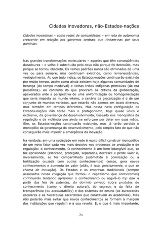 Cidades inovadoras, não-Estados-nações

Cidades inovadoras – como redes de comunidades – em rota de autonomia
crescente em relação aos governos centrais que tinham-nas por seus
domínios




Nas grandes transformações moleculares – aquelas que têm conseqüências
duradouras – o velho é substituído pelo novo não porque foi destruído, mas
porque se tornou obsoleto. Os velhos padrões nunca são eliminados de uma
vez ou para sempre, mas continuam existindo, como remanescências,
vestigialmente. Ao que tudo indica, os Estados-nações continuarão existindo
por muito tempo, assim como ainda existem hoje algumas comunidades de
herança (do tempo medieval) e velhas tribos indígenas primitivas (da era
paleolítica). Ao contrário do que previram os críticos da globalização,
apavorados ante a perspectiva de uma uniformização ou homogeneização
que seria imposta ao mundo inteiro, o cenário da glocalização é o de um
conjunto de mundos variados, que estarão não apenas em locais diversos,
mas também em tempos diferentes. Mas nessa nova configuração os
Estados-nações não terão mais o protagonismo, hoje quase único e
exclusivo, da governança do desenvolvimento, baseado nos monopólios da
regulação e da violência que ainda se esforçam por deter em suas mãos.
Sim, os Estados-nações continuarão existindo, mas já terão perdido o
monopólio da governança do desenvolvimento, pelo simples fato de que não
conseguirão mais impedir a emergência da inovação.

Na verdade, em uma sociedade em rede é muito difícil construir monopólios
de um novo fator cada vez mais decisivo nos processos de produção e de
regulação: o conhecimento. O conhecimento é um bem intangível que, se
for aprisionado (estocado, protegido, separado), decresce e perde valor e,
inversamente, se for compartilhado (submetido à polinização ou à
fertilização cruzada com outros conhecimentos) cresce, gera novos
conhecimentos e aumenta de valor (aliás, é isso, precisamente, o que se
chama de inovação). Os Estados e as empresas tradicionais (sempre
associados nessa coligação que formou o capitalismo que conhecemos)
continuarão tentando aprisionar o conhecimento ou regulá-lo top dow a
partir das leis de patentes, do domínio privado sobre produtos do
conhecimento (como o direito autoral), do segredo e da falta de
transparência (ou accountability) e dos sistemas de ensino (as burocracias
escolares e as hierarquias sacerdotais que constituem as academias). Mas
não poderão mais evitar que novos conhecimentos se formem à margem
das instituições que regulam e à sua revelia. E, o que é mais importante,


                                    71
 
