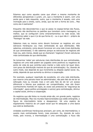 Estamos aqui como aqueles caras que olham a mesma montanha de
diferentes perspectivas e juram, um, que a montanha é assim, com uma
ponta para o lado esquerdo, outro, que a montanha é assado, com uma
inclinação para a direta, outro, ainda, que ela tem a forma de cone... Mas
como ela é realmente?

Enquanto não desvendarmos o que se passa no espaço-tempo dos fluxos,
enquanto não decifrarmos os padrões que transitam como mensagens, ou
melhor, que se configuram como emaranhamentos na rede social, não
poderemos saber o que é (e de que forma é) – ou o que não é – próprio da
“fisiologia” da rede.

Sabemos mais ou menos como devem funcionar os negócios em uma
estrutura hierárquica (ou mais centralizada do que distribuída). Não
sabemos, entretanto, como devem funcionar em uma rede (mais distribuída
do que centralizada). E não sabemos porque as estruturas de negócios até
hoje (ou, pelo menos, desde que se chamaram ‘negócios’) foram estruturas
mais centralizadas do que distribuídas.

Se tomarmos ‘redes’ por estruturas mais distribuídas do que centralizadas,
negócios em uma rede podem ser julgados como positivos ou negativos do
ponto de vista do que contribui para manter a rede como tal (quer dizer,
com graus de distribuição maiores do que de centralização). Ou, dizendo de
outro modo, isso depende do que incrementa ou dilapida capital social. Ou,
ainda, depende do que aumenta ou diminui a cooperação.

Por exemplo, qualquer repartição de excedente, em uma rede distribuída,
que reserve uma parcela maior ao administrador, não pelo fato de ele ter se
esforçado mais ou inovado mais e sim pelo fato de ele ter um acesso
diferencial a fatores que poderiam ser compartilhados, mas não foram
(conhecimento mantido em sigilo, às vezes sob pretextos de "segurança da
informação", apoio político privilegiado e outros) gera centralização, diminui
o capital social, diminui a cooperação.

Os negócios que são feitos no mundo ainda são, em grande parte, negócios
de intermediação. Mas nos mundos hiperconectados que estão emergindo, a
figura do intermediário tente a desaparecer. Há uma espécie de
esgotamento histórico de um papel social que foi adequado a uma época
que está se desfazendo.

Unidades econômicas hierárquicas precisam, por certo, de intermediários; e
quanto mais centralizadas forem, mais precisam. Ou, dizendo de outro
modo, pelo inverso, a intermediação é uma centralização: o fluxo não



                                     75
 