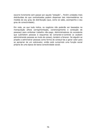 escorre livremente sem passar por aquela "estação"... Porém unidades mais
distribuídas do que centralizadas podem dispensar tais intermediários na
medida do seu grau de distribuição (que, como se sabe, acompanha o seu
grau de conectividade).

Em rede, ao que tudo indica, os negócios não poderão ser baseados na
manipulação alheia (arregimentação, constrangimento e condução de
pessoas) para embolsar trabalho não-pago. Administradores do excedente
que submetem pessoas à esquemas de comando-e-controle (e acabam
administrando pessoas ao invés de coisas), tendem a fenecer. Se alguém se
propõe a administrar pessoas como forma de conduzí-las a gerar valor para
se apropriar de um sobrevalor, então está cumprindo uma função social
própria de uma época de baixa conectividade social.




                                   76
 