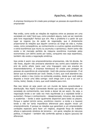 Apaches, não aztecas

A empresa hierárquica foi criada para proteger as pessoas da experiência de
empreender




Mas então, como serão as relações de negócios entre as pessoas em uma
sociedade em rede? Será que, como prevêem alguns, tudo vai ser resolvido
pela livre negociação? Parece que sim. Mas o problema é a partir de que
lugar se negocia (ou do poder de negociação, que é diretamente
proporcional às relações que alguém construiu ao longo da vida e, muitas
vezes, como conseqüência, ao conhecimento e a outros capitais econômicos
e extra-econômicos que reuniu ou acumulou e aprisionou). Assim como não
existe o tal mercado perfeito da máquina econômica inventada pelos
economistas (um delírio aceito por todos, conquanto isso seja espantoso),
também não existe a negociação simétrica.

Isso ainda é assim nos empreendimentos empresariais, não há dúvida. Se
não fosse, alguém não precisaria abandonar seu sonho para trabalhar em
prol do sonho alheio (para usar uma linguagem cara aos arautos do
empreendedorismo). A empresa hierárquica foi criada para proteger as
pessoas da experiência de empreender. Você não precisa empreender. É só
deixar que eu empreendo por você. Desde, é claro, que você abandone seu
sonho e adote o meu (como na conhecida anedota, desde que você esteja
disposto a trocar uma idéia comigo: você chega com a sua e sai com a
minha, hehe). Desde, é claro, que você trabalhe para mim.

Mas isso talvez só seja assim em um mundo de baixa conectividade e
distribuição. Nos Highly Connecteds Worlds que estão emergindo em uma
sociedade do conhecimento, isso tende a deixar de ser assim. Ou seja, a
negociação tende a ser cada vez mais equilibrada (e a eqüidade tende a
aumentar). Porque o conhecimento – desaprisionado, inclusive, das escolas
e academias – tende a estar igualmente disponível para todos os players.
Porque o capital (stricto sensu, econômico mesmo: a renda e a riqueza)
tende a não ter tanta importância diferencial para alguém iniciar um
empreendimento. E porque as relações que garantiam a um empreendedor
condições especiais para fazer um negócio, alugando força de trabalho
alheia e capturando cérebros de terceiros – em geral, relações de natureza
política, é inegável – também não conferirão apenas a alguns (poucos) tal
diferencial.




                                    77
 