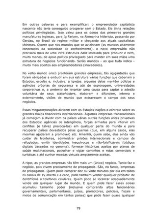 Em outras palavras e para exemplificar: o empreendedor capitalista
nascente não teria conseguido prosperar sem o Estado. Ele tinha relações
políticas privilegiadas. Isso valeu para os donos das primeiras grandes
manufaturas inglesas, para Ig Farben, na Alemanha hitlerista, passando por
Gerdau, no Brasil do regime militar e chegando aos atuais capitalistas
chineses. Ocorre que nos mundos que se avizinham (os mundos altamente
conectados da sociedade do conhecimento), o novo empresário não
precisará mais de uma infra-estrutura hard instalada para produzir e nem,
muito menos, de apoio político privilegiado para manter em suas mãos uma
estrutura de negócios funcionando. Serão mundos - ao que tudo indica -
muito mais abertos aos empreendedores (inovadores).

No velho mundo único proliferam grandes empresas, tão agigantadas que
foram obrigadas a embutir em sua estrutura várias funções que caberiam a
Estados, escolas e, inclusive, a igrejas: algumas delas mantêm polícias e
agências próprias de segurança e até de espionagem, universidades
corporativas e, a pretexto de levantar uma causa para captar a adesão
voluntária de seus stakeholders, elaboram e difundem, interna e
externamente, visões de mundo que extravasam o campo dos seus
negócios.

Essas megacorporações dividem com os Estados-nações o controle sobre os
grandes fluxos financeiros internacionais. Algumas empresas transnacionais
já começam a dividir com os países várias outras funções antes privativas
dos Estados: agências de inteligência, forças armadas para intervir em
conflitos (e talvez provocá-los) em qualquer parte do mundo e para
recuperar países devastados pelas guerras (que, em alguns casos, elas
mesmas ajudaram a promover) etc. Amanhã, quem sabe, elas ainda vão
cuidar de fronteiras, administrar prisões internacionais e campos de
refugiados, emitir identidades inequívocas e não-falsificáveis (códigos
digitais baseados no genoma), fornecer históricos aceitos por planos de
saúde multinacionais, patrulhar e vigiar caminhos e rotas comerciais e
turísticas e até cunhar moedas virtuais amplamente aceitas.

A rigor, as grandes empresas não têm mais um (único) negócio. Tanto faz o
negócio, pois vivem praticamente de propaganda. São, no fundo, empresas
de propaganda. Quem pode comprar dez ou vinte minutos por dia em todos
os canais de TV aberta e a cabo, pode também vender qualquer produto: de
dentifrícios a telefones celulares. Quem pode se localizar adequadamente
vende em qualquer lugar do mundo. E quem pode fazer essas coisas
acumulou tamanho poder (inclusive comprando altos funcionários
governamentais, parlamentares, juízes, promotores, policiais, fiscais e
meios de comunicação em tantos países) que pode fazer quase qualquer



                                   78
 