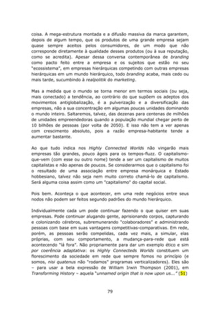 coisa. A mega-estrutura montada e a difusão massiva da marca garantem,
depois de algum tempo, que os produtos de uma grande empresa sejam
quase sempre aceitos pelos consumidores, de um modo que não
corresponde diretamente à qualidade desses produtos (ou à sua reputação,
como se acredita). Apesar dessa conversa contemporânea de branding
como pacto feito entre a empresa e os sujeitos que estão no seu
“ecossistema”, em empresas hierárquicas competindo com outras empresas
hierárquicas em um mundo hierárquico, todo branding acaba, mais cedo ou
mais tarde, sucumbindo à realpolitik do marketing.

Mas a medida que o mundo se torna menor em termos sociais (ou seja,
mais conectado) a tendência, ao contrário do que supõem os adeptos dos
movimentos antiglobalização, é a pulverização e a diversificação das
empresas, não a sua concentração em algumas poucas unidades dominando
o mundo inteiro. Saltaremos, talvez, das dezenas para centenas de milhões
de unidades empreendedoras quando a população mundial chegar perto de
10 bilhões de pessoas (por volta de 2050). E isso não tem a ver apenas
com crescimento absoluto, pois a razão empresa-habitante tende a
aumentar bastante.

Ao que tudo indica nos Highly Connected Worlds não vingarão mais
empresas tão grandes, pouco ágeis para os tempos-fluzz. O capitalismo-
que-vem (com esse ou outro nome) tende a ser um capitalismo de muitos
capitalistas e não apenas de poucos. Se considerarmos que o capitalismo foi
o resultado de uma associação entre empresa monárquica e Estado
hobbesiano, talvez não seja nem muito correto chamá-lo de capitalismo.
Será alguma coisa assim como um "capitalismo" do capital social.

Pois bem. Aconteça o que acontecer, em uma rede negócios entre seus
nodos não podem ser feitos segundo padrões do mundo hierárquico.

Individualmente cada um pode continuar fazendo o que quiser em suas
empresas. Pode continuar alugando gente, aprisionando corpos, capturando
e colonizando cérebros, subremunerando “colaboradores” e administrando
pessoas com base em suas vantagens competitivas-comparativas. Em rede,
porém, as pessoas serão compelidas, cada vez mais, a simular, elas
próprias, com seu comportamento, a mudança-para-rede que está
acontecendo “lá fora”. Não propriamente para dar um exemplo ético e sim
por coerência adaptativa: os Highly Connecteds Worlds constituem um
florescimento da sociedade em rede que sempre fomos no princípio (e
somos, nisi quatenus não “rodamos” programas verticalizadores). Eles são
– para usar a bela expressão de William Irwin Thompson (2001), em
Transforming History – aquela “unnamed origin that is now upon us...” (51)



                                    79
 