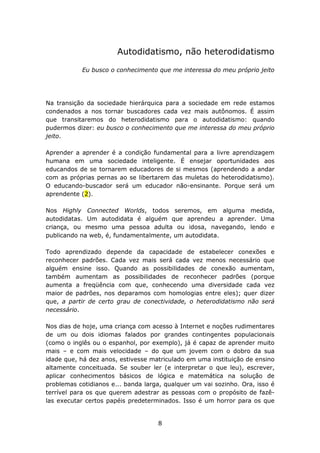 Autodidatismo, não heterodidatismo

           Eu busco o conhecimento que me interessa do meu próprio jeito




Na transição da sociedade hierárquica para a sociedade em rede estamos
condenados a nos tornar buscadores cada vez mais autônomos. É assim
que transitaremos do heterodidatismo para o autodidatismo: quando
pudermos dizer: eu busco o conhecimento que me interessa do meu próprio
jeito.

Aprender a aprender é a condição fundamental para a livre aprendizagem
humana em uma sociedade inteligente. É ensejar oportunidades aos
educandos de se tornarem educadores de si mesmos (aprendendo a andar
com as próprias pernas ao se libertarem das muletas do heterodidatismo).
O educando-buscador será um educador não-ensinante. Porque será um
aprendente (2).

Nos Highly Connected Worlds, todos seremos, em alguma medida,
autodidatas. Um autodidata é alguém que aprendeu a aprender. Uma
criança, ou mesmo uma pessoa adulta ou idosa, navegando, lendo e
publicando na web, é, fundamentalmente, um autodidata.

Todo aprendizado depende da capacidade de estabelecer conexões e
reconhecer padrões. Cada vez mais será cada vez menos necessário que
alguém ensine isso. Quando as possibilidades de conexão aumentam,
também aumentam as possibilidades de reconhecer padrões (porque
aumenta a freqüência com que, conhecendo uma diversidade cada vez
maior de padrões, nos deparamos com homologias entre eles); quer dizer
que, a partir de certo grau de conectividade, o heterodidatismo não será
necessário.

Nos dias de hoje, uma criança com acesso à Internet e noções rudimentares
de um ou dois idiomas falados por grandes contingentes populacionais
(como o inglês ou o espanhol, por exemplo), já é capaz de aprender muito
mais – e com mais velocidade – do que um jovem com o dobro da sua
idade que, há dez anos, estivesse matriculado em uma instituição de ensino
altamente conceituada. Se souber ler (e interpretar o que leu), escrever,
aplicar conhecimentos básicos de lógica e matemática na solução de
problemas cotidianos e... banda larga, qualquer um vai sozinho. Ora, isso é
terrível para os que querem adestrar as pessoas com o propósito de fazê-
las executar certos papéis predeterminados. Isso é um horror para os que


                                    8
 