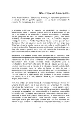 Não-empresas-hierárquicas

Redes de stakeholders – demarcadas do meio por membranas (permeáveis
ao fluxo) e não por paredes opacas – são as novas comunidades de
negócios dos mundos que já se anunciam




A empresa tradicional se baseava na capacidade de aprisionar o
conhecimento, deter o segredo, guardar a fórmula a sete chaves. Só que
nós – os hackers e os netweavers - estamos encontrando "O Chaveiro"
(aquele programa do filme dos irmãos Wachowski (2003), The Matrix
Reloaded, interpretado por Randall Duk Kim). E nenhuma empresa
conseguirá, sozinha, se manter na ponta da inovação (sem o que verá suas
chances de futuro se reduzirem ou não será sustentável) sem lançar suas
"hifas" para importar capital humano (conhecimento) e social (relações) do
ambiente onde existe. Duzentos cérebros aprisionados trabalhando para um
dono não podem competir com vinte mil cooperando livremente para
encontrar uma solução (de gestão, processo ou produto).

Observe-se que estamos falando disso que chamam de 'Economics', mas
sem manter uma posição genuflexória em relação aos princípios ideológicos
proclamados por esses novos sacerdotes da modernidade conhecidos como
‘economistas’. Um desses princípios, muito conveniente para os
privatizadores de conhecimento (como Bill Gates) é aquele que reza que o
principal incentivo para a inovação é o interesse material egotista (toda
economia ortodoxa, como se sabe, se baseia na idéia de que o
comportamento da sociedade pode ser explicado a partir do comportamento
dos indivíduos, que os indivíduos se comportam fazendo escolhas racionais
a fim de maximizar a obtenção dos seus interesses e que esses interesses
são sempre, ao fim e ao cabo, egotistas. Isso é alguma coisa parecida com
religião, et pour cause).

Bem, mas então o Sr. Gates diz isso. E a realidade mostra que o mundo não
funciona (mais) assim (se é que alguma vez funcionou). Os grandes
inovadores da humanidade – em sua maioria – nunca agiram assim.
Descobriram coisas porque deram curso àquela surpreendente capacidade
humana de se maravilhar com o desconhecido e de caminhar na escuridão
em direção à luz (ainda que isso possa soar, para alguns, anacronicamente
iluminista, a figura de linguagem parece perfeita). E polinizaram com suas
descobertas outras descobertas. Toda inovação surge, dessarte, por
polinização mútua, por fertilização cruzada. Ora, isso não acontece nos
marcos do jogo comercial de interesses e nem poderá acontecer, no volume


                                   81
 