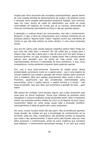 exigido pelo ritmo alucinante das inovações contemporâneas, apenas dentro
de uma unidade fechada de aprisionamento de corpos e de cérebros (como
a empresa como unidade administrativo-produtiva isolada). Isso ocorrerá,
cada vez mais, dentro de redes de stakeholders que serão as novas
comunidades de negócios do mundo que já se anuncia, demarcadas do
meio por membranas (permeáveis ao fluxo) e não por paredes opacas.

A aplicação e o esforço devem ser remunerados, mas não o conhecimento.
Ninguém, a rigor, é dono do conhecimento, que é sempre resultante de um
processo coletivo. Alguma coisa “rodou” naquela nuvem que chamamos de
mente (e que não está restrita ao nosso cérebro, é uma cloud computing
social).

Sua avó lhe cobrou pela receita daquela magnífica geléia? Não? Então por
que você não pode fazer o mesmo? Ah! Ela então deu a receita para o
próprio neto, mas não a daria para o neto de outra avó? Por quê? Porque a
estrutura familiar, no caso, privatizou o capital social. Não é preciso grande
esforço para perceber que, do ponto de vista social, isso gerou
improdutividade, diminuiu a intensidade do fluxo econômico. E que, como
conseqüência, muitos perderam enquanto todos poderiam ganhar.

Sim, isso é pura sócio-economia. Economia do capital social. Nossa
produtividade aumentaria muito se o capital social – que é uma espécie de
recurso sistêmico que enseja a geração dos outros capitais (para continuar
com a metáfora, além dos capitais propriamente ditos, como o físico e o
financeiro, aquel’outros que são considerados externalidades pelos
economistas: como o capital natural, o capital humano e o social) – não
fosse privatizado. Isso quer dizer que aumentaria a geração de valor... para
todos!

Não parece ser verdade, como pensam alguns, que a peer production seja
coisa para um futuro longínquo. Temos hoje milhares de produtos (bens
intangíveis e inclusive tangíveis) sendo produzidos assim. Nem é necessário
insistir nos exemplos sempre citados do Linux ou do Apache (et pour cause,
novamente). Basta ver como surgiu quase toda a produção científica:
retrocederíamos à idade da pedra sem a peer production.

Por certo, muitos mundos ainda não são assim. Mas as tendências apontam
nessa direção. Na medida em que a privatização do conhecimento vai se
tornando, cada vez mais, impraticável, vão perdendo sentido os esquemas
que visam o seu aprisionamento. E assim como está ficando cada vez mais
difícil aprisionar o conhecimento, ainda há outra evidência que corrobora
essa hipótese: o conhecimento aprisionado estraga. É um bem que cresce



                                     82
 