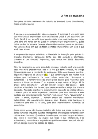 O fim do trabalho

Boa parte do que chamamos de trabalho se exercerá como divertimento,
jogos, creative games




A pessoa é o empreendedor, não a empresa. A empresa é um meio para
que você possa empreender, não uma feitoria (você é um escravo?), um
feudo (você é um servo?), uma penitenciária onde você tenha que pagar
uma pena oito horas por dia (você foi condenado por algum crime?), quase
todos os dias da semana (sempre aborrecido e ansioso, como os escolares,
não vendo a hora em que vai tocar a sineta); muito menos um ídolo a que
você deva adorar.

A empresa-hierárquica substituiu a liberdade da invenção pela prisão do
trabalho (rotineiro). Conquanto tenha sido tão cantado e glorificado,
trabalho é um conceito regressivo, que evoca um ethos desumano
ancestral.

Sim, da perspectiva de uma sociedade em rede, trabalho será um conceito
cada vez mais problemático. Não é a toa que tenha surgido, na antiga
Mesopotâmia, com a conotação de sofrimento. Aliás, na mitogonia suméria,
segundo a “Epopéia da Criação” (53) – que contém alguns dos relatos mais
antigos que conhecemos de uma cultura sacerdotal, hierárquica e
autocrática – o homem teria sido criado pelos deuses para “trabalhar para
sempre e liberar os deuses...” ou suportar o jugo, sofrer a fadiga. Já foi
criado como trabalhador – um ser inferior, escravo dos deuses – para
propiciar a liberdade dos deuses, que passaram então a exigir dos homens
adoração. Adoração significava, originalmente, segundo os relatos bíblicos,
trabalhar para os seres superiores: trabalhar para uma deidade e essa
deidade era simultaneamente “senhor”, “soberano”, “rei”, “governante” e
“dono” – enfim, superior. O homem antigo dos sistemas hierárquico-
autocráticos não propriamente adorava seus deuses, mas temia-os e
trabalhava para eles. E, é claro, para seus intermediários humanos: os
sacerdotes.

Assim como temor não é amor, trabalho não é algo que possa humanizar os
seres humanos enquanto sujeitos interagentes em relações horizontais com
outros seres humanos. Quando se trabalha para um superior que aprisionou
seu corpo e escravizou ou alugou sua força e sua inteligência, é-se
subordinado, sub-ordenado segundo um padrão de ordem vertical, alocado
em um degrau inferior da escada do poder.


                                    84
 