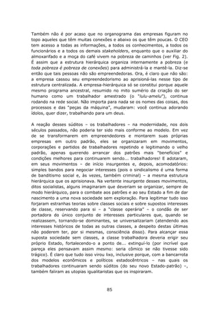 Também não é por acaso que no organograma das empresas figuram no
topo aqueles que têm muitas conexões e abaixo os que têm poucas. O CEO
tem acesso a todas as informações, a todos os conhecimentos, a todos os
funcionários e a todos os demais stakeholders, enquanto que o auxiliar do
almoxarifado e a moça do café vivem na pobreza de caminhos (ver Fig. 2).
É assim que a estrutura hierárquica organiza internamente a pobreza (e
toda pobreza é pobreza de conexões) para administrá-la e mantê-la. Diz-se
então que tais pessoas não são empreendedoras. Ora, é claro que não são:
a empresa cassou seu empreendedorismo ao aprisioná-las nesse tipo de
estrutura centralizada. A empresa-hierárquica só se constitui porque aquele
mesmo programa ancestral, resumido no mito sumério da criação do ser
humano como um trabalhador amestrado (o “lulu-amelu”), continua
rodando na rede social. Não importa para nada se os nomes das coisas, dos
processos e das “peças da máquina”, mudaram: você continua adorando
ídolos, quer dizer, trabalhando para um deus.

A reação desses súditos – os trabalhadores – na modernidade, nos dois
séculos passados, não poderia ter sido mais conforme ao modelo. Em vez
de se transformarem em empreendedores e montarem suas próprias
empresas em outro padrão, eles se organizaram em movimentos,
corporações e partidos de trabalhadores repetindo e legitimando o velho
padrão, apenas querendo arrancar dos patrões mais “benefícios” e
condições melhores para continuarem sendo... trabalhadores! E adotaram,
em seus movimentos – de início insurgentes e, depois, acomodatórios:
simples bandos para negociar interesses (pois o sindicalismo é uma forma
de banditismo social e, às vezes, também criminal) – a mesma estrutura
hierárquica que os aprisionava. Na vertente insurgente desses movimentos,
ditos socialistas, alguns imaginaram que deveriam se organizar, sempre de
modo hierárquico, para o combate aos patrões e ao seu Estado a fim de dar
nascimento a uma nova sociedade sem exploração. Para legitimar tudo isso
forjaram estranhas teorias sobre classes sociais e sobre supostos interesses
de classe, reservando para si – a “classe operária” – o condão de ser
portadora do único conjunto de interesses particulares que, quando se
realizassem, tornando-se dominantes, se universalizariam (atendendo aos
interesses históricos de todas as outras classes, a despeito destas últimas
não poderem ter, por si mesmas, consciência disso). Para alcançar essa
suposta sociedade sem classes, a classe trabalhadora deveria erigir seu
próprio Estado, fortalecendo-o a ponto de... extinguí-lo (por incrível que
pareça eles pensavam assim mesmo: seria cômico se não tivesse sido
trágico). É claro que tudo isso virou lixo, inclusive porque, com a bancarrota
dos modelos econômicos e políticos estadocêntricos – nas quais os
trabalhadores continuaram sendo súditos (do seu novo Estado-patrão) –,
também faliram as utopias igualitaristas que os inspiraram.



                                     85
 