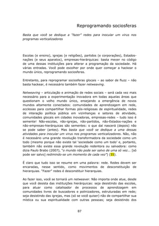 Reprogramando sociosferas

Basta que você se dedique a “fazer” redes para inocular um virus nos
programas verticalizadores




Escolas (e ensino), igrejas (e religiões), partidos (e corporações), Estados-
nações (e seus aparatos), empresas-hierárquicas: basta mexer no código
de uma dessas instituições para alterar a programação da sociedade. Há
várias entradas. Você pode escolher por onde quer começar a hackear o
mundo único, reprogramando sociosferas.

Entretanto, para reprogramar sociosferas glocais – ao sabor de fluzz – não
basta hackear, é necessário também fazer netweaving.

Netweaving – articulação e animação de redes sociais – será cada vez mais
necessário para a experimentação inovadora em todas aquelas áreas que
questionam o velho mundo único, ensejando a emergência de novos
mundos altamente conectados: comunidades de aprendizagem em rede,
ecclesias para compartilhar formas pós-religiosas de espiritualidade, redes
de interação política pública em vizinhanças e setores de atividade,
comunidades glocais em cidades inovadoras, empresas-redes – tudo isso é
semente! Não-escolas, não-igrejas, não-partidos, não-Estados-nações e
não-empresas-hierárquicas são sementes: o que daí nascerá (depois) não
se pode saber (antes). Mas basta que você se dedique a uma dessas
atividades para inocular um virus nos programas verticalizadores. Não, não
é necessário uma grande revolução transformadora da sociedade como um
todo (mesmo porque não existe tal ‘sociedade como um todo’ e, portanto,
também não existe essa grande revolução redentora ou salvadora: como
dizia Paulo Brabo (2007), “o mundo não pode ser salvo de uma só vez... [só
pode ser salvo] redimindo-se um momento de cada vez”) (55).

É claro que tudo isso se resume em uma palavra: rede. Redes devem ser
encaradas, nesse sentido, como movimentos de desconstituição de
hierarquias. “Fazer” redes é desconstituir hierarquias.

Ao fazer isso, você se tornará um netweaver. Não importa onde atue, desde
que você desista das instituições hierárquicas: seja desistindo das escolas,
para atuar como catalisador de processos de aprendizagem em
comunidades livres de buscadores e polinizadores, estruturadas em rede;
seja desistindo das igrejas, mas (só se você quiser) não de compartilhar sua
mística ou sua espiritualidade com outras pessoas; seja desistindo dos


                                     87
 