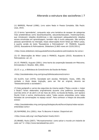 Alterando a estrutura das sociosferas | 7



(1) BARROS, Manoel (1986). Livro sobre Nada in Poesia Completa. São Paulo:
Leya, 2010.

(2) O termo ‘aprendente’, conquanto seja uma tentativa de escapar de categorias
mais problemáticas como docente/discente, educando/educador, mestre/aprendiz,
que introduzem relações dicotômicas e não expressam adequadamente relações
sociais envolvidas em aprendizagem, também não é muito adequado. São sempre
pessoas aprendendo na interação. Essas observações forem feitas por Nilton Lessa,
à quarta versão do texto “Buscadores e Polinizadores”. Cf. FRANCO, Augusto
(2010). Buscadores & Polinizadores. Slideshare [2.865 views em 23/01/2011]

<http://www.slideshare.net/augustodefranco/buscadores-polinizadores-4a-verso>

(3) Cf. Observações de Nilton Lessa à FRANCO, Augusto (2010). Buscadores &
Polinizadores: ed. cit.

(4) Cf. FRANCO, Augusto (2001). Uma teoria da cooperação baseada em Maturana.
Aminoácidos 4. Brasília: AED, 2002.

(5) Cf. e. g., a Biblioteca do Conectivismo da Escola-de-Redes:

<http://escoladeredes.ning.com/group/bibliotecadoconectivismo>

(6) ILLICH, Ivan (1970). Sociedade sem escolas. Petrópolis: Vozes, 1985. (Na
verdade o título dessa tradução, para ser fiel ao original, deveria ser
“Desescolarizando a sociedade”)

(7) Este parágrafo e varios dos seguintes da mesma seção (“Mata a escola = matar
o Buda”) foram elaborados originalmente durante uma polêmica conversação,
ocorrida entre 27 de abril e 24 de maio de 2010, na Escola-de-Redes, com Ignácio
Munõz Cristi e outros interlocutores sobre “redes sociais entendidas como redes
fechadas de conversações no espaço social”. Para conhecer a íntegra da discussão
acesse:

<http://escoladeredes.ning.com/group/biologiacultural/forum/topics/redes-sociais-
entendidas-como>

(8) RAYMOND, Eric (2001). How To Become A Hacker. Disponível em:

<http://www.catb.org/~esr/faqs/hacker-howto.html>

(9) BRABO, Paulo (2007). “Microsalvamentos: como salvar o mundo um instante de
cada vez” in <http://www.baciadasalmas.com>



                                        89
 
