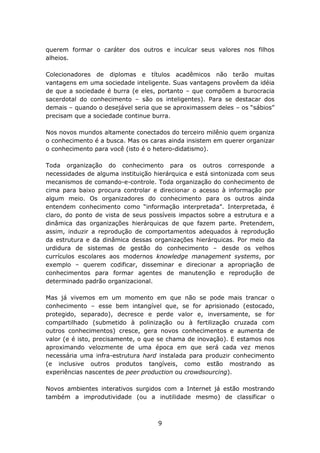 querem formar o caráter dos outros e inculcar seus valores nos filhos
alheios.

Colecionadores de diplomas e títulos acadêmicos não terão muitas
vantagens em uma sociedade inteligente. Suas vantagens provêem da idéia
de que a sociedade é burra (e eles, portanto – que compõem a burocracia
sacerdotal do conhecimento – são os inteligentes). Para se destacar dos
demais – quando o desejável seria que se aproximassem deles – os “sábios”
precisam que a sociedade continue burra.

Nos novos mundos altamente conectados do terceiro milênio quem organiza
o conhecimento é a busca. Mas os caras ainda insistem em querer organizar
o conhecimento para você (isto é o hetero-didatismo).

Toda organização do conhecimento para os outros corresponde a
necessidades de alguma instituição hierárquica e está sintonizada com seus
mecanismos de comando-e-controle. Toda organização do conhecimento de
cima para baixo procura controlar e direcionar o acesso à informação por
algum meio. Os organizadores do conhecimento para os outros ainda
entendem conhecimento como “informação interpretada”. Interpretada, é
claro, do ponto de vista de seus possíveis impactos sobre a estrutura e a
dinâmica das organizações hierárquicas de que fazem parte. Pretendem,
assim, induzir a reprodução de comportamentos adequados à reprodução
da estrutura e da dinâmica dessas organizações hierárquicas. Por meio da
urdidura de sistemas de gestão do conhecimento – desde os velhos
currículos escolares aos modernos knowledge management systems, por
exemplo – querem codificar, disseminar e direcionar a apropriação de
conhecimentos para formar agentes de manutenção e reprodução de
determinado padrão organizacional.

Mas já vivemos em um momento em que não se pode mais trancar o
conhecimento – esse bem intangível que, se for aprisionado (estocado,
protegido, separado), decresce e perde valor e, inversamente, se for
compartilhado (submetido à polinização ou à fertilização cruzada com
outros conhecimentos) cresce, gera novos conhecimentos e aumenta de
valor (e é isto, precisamente, o que se chama de inovação). E estamos nos
aproximando velozmente de uma época em que será cada vez menos
necessária uma infra-estrutura hard instalada para produzir conhecimento
(e inclusive outros produtos tangíveis, como estão mostrando as
experiências nascentes de peer production ou crowdsourcing).

Novos ambientes interativos surgidos com a Internet já estão mostrando
também a improdutividade (ou a inutilidade mesmo) de classificar o



                                    9
 