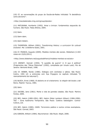 (10) Cf. as conversações do grupo da Escola-de-Redes intitulado “A desistência
como ativismo”:

<http://escoladeredes.ning.com/group/desista>

(11) MATURANA, Humberto (1993). Amar e brincar: fundamentos esquecido do
humano. São Paulo: Palas Athena, 2004.

(12) Idem.

(13) Idem-idem.

(14) Idem-ibidem.

(15) THOMPSON, William (2001). Transforming History: a curriculum for cultural
evolution. Ma: Lindisfarne books, 2001.

(16) Cf. FRANCO, Augusto (2009). Modelos mentais são sociais. Slideshare [1.022
views em 23/01/2011]

<http://www.slideshare.net/augustodefranco/modelos-mentais-so-sociais>

(17) ARENDT, Hannah (1959). “A questão da guerra” in O que é política?
(Fragmentos das “Obras Póstumas” (1992), compilados por Ursula Ludz). Rio de
Janeiro: Bertrand Brasil, 1998.

(18) Cf. WEBER, Renée (1986). Diálogos com cientistas e sábios. São Paulo:
Cultrix, 1991 [cf. a entrevista com Ilya Prigogine no capítulo intitulado “O
reencantamento da natureza”].

(19) BLOCH, Ernst (1968). El ateísmo en el cristianismo: la religión del éxodo y del
Reino. Madrid: Taurus, 1983.

(20) Idem.

(21) JACOBS, Jane (1961). Morte e vida de grandes cidades. São Paulo: Martins
Fontes, 2009.

(22) BEY, Hakim (1985-1991). BEY, Hakim (Peter Lamborn Wilson) (1984-1990).
TAZ – Zona Autônoma Temporária. São Paulo: Coletivo Sabotagem: Contra-
Cultura, s/d.

(23) BEY, Hakim (1985). CAOS: Terrorismo poético e outros crimes exemplares.
São Paulo: Conrad, 2003.

(24) GIBSON, William (1984). Neuromancer. São Paulo: Aleph, 2008.




                                        90
 
