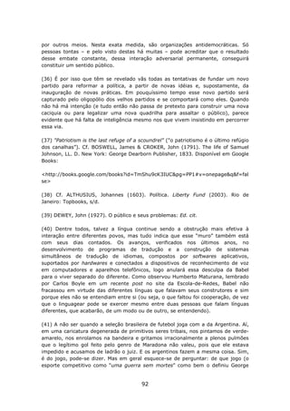 por outros meios. Nesta exata medida, são organizações antidemocráticas. Só
pessoas tontas – e pelo visto destas há muitas – pode acreditar que o resultado
desse embate constante, dessa interação adversarial permanente, conseguirá
constituir um sentido público.

(36) É por isso que têm se revelado vãs todas as tentativas de fundar um novo
partido para reformar a política, a partir de novas idéias e, supostamente, da
inauguração de novas práticas. Em pouquíssimo tempo esse novo partido será
capturado pelo oligopólio dos velhos partidos e se comportará como eles. Quando
não há má intenção (e tudo então não passa de pretexto para construir uma nova
caciquia ou para legalizar uma nova quadrilha para assaltar o público), parece
evidente que há falta de inteligência mesmo nos que vivem insistindo em percorrer
essa via.

(37) "Patriotism is the last refuge of a scoundrel" ("o patriotismo é o último refúgio
dos canalhas”). Cf. BOSWELL, James & CROKER, John (1791). The life of Samuel
Johnson, LL. D. New York: George Dearborn Publisher, 1833. Disponível em Google
Books:

<http://books.google.com/books?id=TmShu9cK3IUC&pg=PP1#v=onepage&q&f=fal
se>

(38) Cf. ALTHUSIUS, Johannes (1603). Política. Liberty Fund (2003). Rio de
Janeiro: Topbooks, s/d.

(39) DEWEY, John (1927). O público e seus problemas: Ed. cit.

(40) Dentre todos, talvez a língua continue sendo a obstrução mais efetiva à
interação entre diferentes povos, mas tudo indica que esse “muro” também está
com seus dias contados. Os avanços, verificados nos últimos anos, no
desenvolvimento de programas de tradução e a construção de sistemas
simultâneos de tradução de idiomas, compostos por softwares aplicativos,
suportados por hardwares e conectados a dispositivos de reconhecimento de voz
em computadores e aparelhos telefônicos, logo anulará essa desculpa da Babel
para o viver separado do diferente. Como observou Humberto Maturana, lembrado
por Carlos Boyle em um recente post no site da Escola-de-Redes, Babel não
fracassou em virtude das diferentes línguas que falavam seus construtores e sim
porque eles não se entendiam entre si (ou seja, o que faltou foi cooperação, de vez
que o linguagear pode se exercer mesmo entre duas pessoas que falam línguas
diferentes, que acabarão, de um modo ou de outro, se entendendo).

(41) A não ser quando a seleção brasileira de futebol joga com a da Argentina. Aí,
em uma caricatura degenerada de primitivos seres tribais, nos pintamos de verde-
amarelo, nos enrolamos na bandeira e gritamos irracionalmente a plenos pulmões
que o legítimo gol feito pelo genro de Maradona não valeu, pois que ele estava
impedido e acusamos de ladrão o juiz. E os argentinos fazem a mesma coisa. Sim,
é do jogo, pode-se dizer. Mas em geral esquece-se de perguntar: de que jogo (o
esporte competitivo como “uma guerra sem mortes” como bem o definiu George


                                         92
 