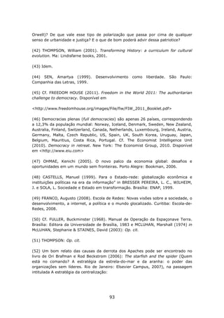 Orwell)? De que vale esse tipo de polarização que passa por cima de qualquer
senso de urbanidade e justiça? E o que de bom poderá advir dessa patriotice?

(42) THOMPSON, William (2001). Transforming History: a curriculum for cultural
evolution. Ma: Lindisfarne books, 2001.

(43) Idem.

(44) SEN, Amartya (1999).       Desenvolvimento    como    liberdade.   São   Paulo:
Companhia das Letras, 1999.

(45) Cf. FREEDOM HOUSE (2011). Freedom in the World 2011: The authoritarian
challenge to democracy. Disponível em

<http://www.freedomhouse.org/images/File/fiw/FIW_2011_Booklet.pdf>

(46) Democracias plenas (full democracies) são apenas 26 países, correspondendo
a 12,3% da população mundial: Norway, Iceland, Denmark, Sweden, New Zealand,
Australia, Finland, Switzerland, Canada, Netherlands, Luxembourg, Ireland, Austria,
Germany, Malta, Czech Republic, US, Spain, UK, South Korea, Uruguay, Japan,
Belgium, Mauritius, Costa Rica, Portugal. Cf. The Economist Intelligence Unit
(2010). Democracy in retreat. New York: The Economist Group, 2010. Disponível
em <http://www.eiu.com>

(47) OHMAE, Kenichi (2005). O novo palco da economia global: desafios e
oportunidades em um mundo sem fronteiras. Porto Alegre: Bookman, 2006.

(48) CASTELLS, Manuel (1999). Para o Estado-rede: globalização econômica e
instituições políticas na era da informação” in BRESSER PEREIRA, L. C., WILHEIM,
J. e SOLA, L. Sociedade e Estado em transformação. Brasília: ENAP, 1999.

(49) FRANCO, Augusto (2008). Escola de Redes: Novas visões sobre a sociedade, o
desenvolvimento, a internet, a política e o mundo glocalizado. Curitiba: Escola-de-
Redes, 2008.

(50) Cf. FULLER, Buckminster (1968). Manual de Operação da Espaçonave Terra.
Brasília: Editora da Universidade de Brasília, 1983 e MCLUHAN, Marshall (1974) in
McLUHAN, Stephanie & STAINES, David (2003): Op. cit.

(51) THOMPSON: Op. cit.

(52) Um bom relato das causas da derrota dos Apaches pode ser encontrado no
livro de Ori Brafman e Rod Beckstrom (2006): The starfish and the spider (Quem
está no comando? A estratégia da estrela-do-mar e da aranha: o poder das
organizações sem líderes. Rio de Janeiro: Elsevier Campus, 2007), na passagem
intitulada A estratégia da centralização:




                                        93
 