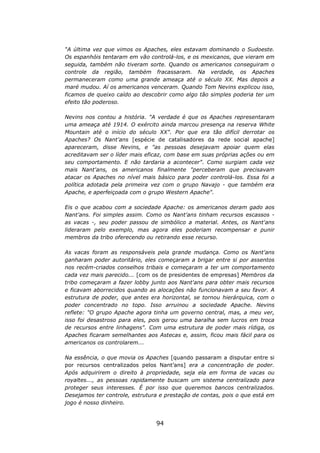 “A última vez que vimos os Apaches, eles estavam dominando o Sudoeste.
Os espanhóis tentaram em vão controlá-los, e os mexicanos, que vieram em
seguida, também não tiveram sorte. Quando os americanos conseguiram o
controle da região, também fracassaram. Na verdade, os Apaches
permaneceram como uma grande ameaça até o século XX. Mas depois a
maré mudou. Aí os americanos venceram. Quando Tom Nevins explicou isso,
ficamos de queixo caído ao descobrir como algo tão simples poderia ter um
efeito tão poderoso.

Nevins nos contou a história. "A verdade é que os Apaches representaram
uma ameaça até 1914. O exército ainda marcou presença na reserva White
Mountain até o início do século XX". Por que era tão difícil derrotar os
Apaches? Os Nant'ans [espécie de catalisadores da rede social apache]
apareceram, disse Nevins, e "as pessoas desejavam apoiar quem elas
acreditavam ser o líder mais eficaz, com base em suas próprias ações ou em
seu comportamento. E não tardaria a acontecer". Como surgiam cada vez
mais Nant'ans, os americanos finalmente "perceberam que precisavam
atacar os Apaches no nível mais básico para poder controlá-los. Essa foi a
política adotada pela primeira vez com o grupo Navajo - que também era
Apache, e aperfeiçoada com o grupo Western Apache".

Eis o que acabou com a sociedade Apache: os americanos deram gado aos
Nant'ans. Foi simples assim. Como os Nant'ans tinham recursos escassos -
as vacas -, seu poder passou de simbólico a material. Antes, os Nant'ans
lideraram pelo exemplo, mas agora eles poderiam recompensar e punir
membros da tribo oferecendo ou retirando esse recurso.

As vacas foram as responsáveis pela grande mudança. Como os Nant'ans
ganharam poder autoritário, eles começaram a brigar entre si por assentos
nos recém-criados conselhos tribais e começaram a ter um comportamento
cada vez mais parecido... [com os de presidentes de empresas] Membros da
tribo começaram a fazer lobby junto aos Nant'ans para obter mais recursos
e ficavam aborrecidos quando as alocações não funcionavam a seu favor. A
estrutura de poder, que antes era horizontal, se tornou hierárquica, com o
poder concentrado no topo. Isso arruinou a sociedade Apache. Nevins
reflete: "O grupo Apache agora tinha um governo central, mas, a meu ver,
isso foi desastroso para eles, pois gerou uma baralha sem lucros em troca
de recursos entre linhagens". Com uma estrutura de poder mais rídiga, os
Apaches ficaram semelhantes aos Astecas e, assim, ficou mais fácil para os
americanos os controlarem...

Na essência, o que movia os Apaches [quando passaram a disputar entre si
por recursos centralizados pelos Nant’ans] era a concentração de poder.
Após adquirirem o direito à propriedade, seja ela em forma de vacas ou
royaltes..., as pessoas rapidamente buscam um sistema centralizado para
proteger seus interesses. É por isso que queremos bancos centralizados.
Desejamos ter controle, estrutura e prestação de contas, pois o que está em
jogo é nosso dinheiro.


                                94
 
