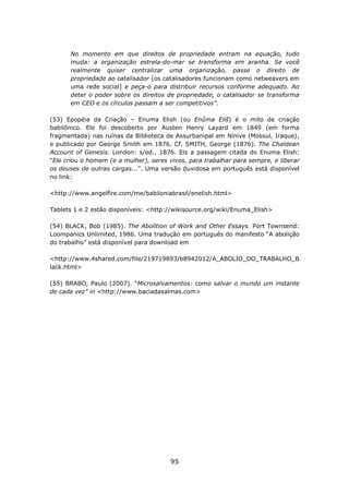 No momento em que direitos de propriedade entram na equação, tudo
      muda: a organização estrela-do-mar se transforma em aranha. Se você
      realmente quiser centralizar uma organização, passe o direito de
      propriedade ao catalisador [os catalisadores funcionam como netweavers em
      uma rede social] e peça-o para distribuir recursos conforme adequado. Ao
      deter o poder sobre os direitos de propriedade, o catalisador se transforma
      em CEO e os círculos passam a ser competitivos”.

(53) Epopéia da Criação – Enuma Elish (ou Enûma Eliš) é o mito de criação
babilônico. Ele foi descoberto por Austen Henry Layard em 1849 (em forma
fragmentada) nas ruínas da Biblioteca de Assurbanipal em Nínive (Mossul, Iraque),
e publicado por George Smith em 1876. Cf. SMITH, George (1876). The Chaldean
Account of Genesis. London: s/ed., 1876. Eis a passagem citada do Enuma Elish:
“Ele criou o homem (e a mulher), seres vivos, para trabalhar para sempre, e liberar
os deuses de outras cargas...”. Uma versão duvidosa em português está disponível
no link:

<http://www.angelfire.com/me/babiloniabrasil/enelish.html>

Tablets 1 e 2 estão disponíveis: <http://wikisource.org/wiki/Enuma_Elish>

(54) BLACK, Bob (1985). The Abolition of Work and Other Essays. Port Townsend:
Loompanics Unlimited, 1986. Uma tradução em português do manifesto “A abolição
do trabalho” está disponível para download em

<http://www.4shared.com/file/219719893/b8942012/A_ABOLIO_DO_TRABALHO_B
lack.html>

(55) BRABO, Paulo (2007). “Microsalvamentos: como salvar o mundo um instante
de cada vez” in <http://www.baciadasalmas.com>




                                        95
 