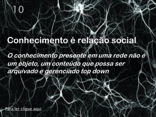 10


Conhecimento é relação social
O conhecimento presente em uma rede não é
um objeto, um conteúdo que possa ser
arquivado e gerenciado top down




Para ler clique aqui
 