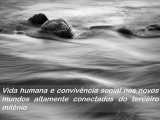 Vida humana e convivência social nos novos
mundos altamente conectados do terceiro
milênio
 
