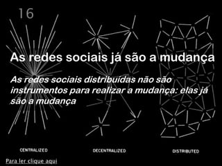 16


 As redes sociais já são a mudança
 As redes sociais distribuídas não são
 instrumentos para realizar a mudança: elas já
 são a mudança




Para ler clique aqui
 