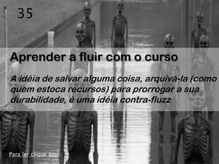 35


Aprender a fluir com o curso
A idéia de salvar alguma coisa, arquivá-la (como
quem estoca recursos) para prorrogar a sua
durabilidade, é uma idéia contra-fluzz




Para ler clique aqui
 