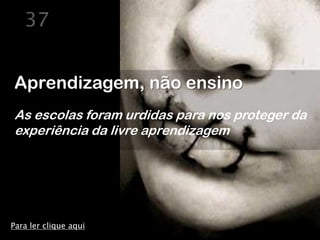 37


Aprendizagem, não ensino
As escolas foram urdidas para nos proteger da
experiência da livre aprendizagem




Para ler clique aqui
 