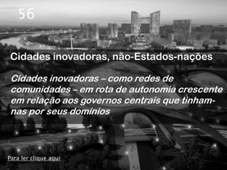 56

Cidades inovadoras, não-Estados-nações

Cidades inovadoras – como redes de
comunidades – em rota de autonomia crescente
em relação aos governos centrais que tinham-
nas por seus domínios



Para ler clique aqui
 