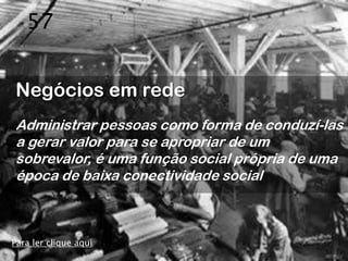 57


Negócios em rede
Administrar pessoas como forma de conduzí-las
a gerar valor para se apropriar de um
sobrevalor, é uma função social própria de uma
época de baixa conectividade social



Para ler clique aqui
 