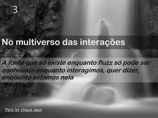3


No multiverso das interações

A fonte que só existe enquanto fluzz só pode ser
conhecida enquanto interagimos, quer dizer,
enquanto estamos nela



 Para ler clique aqui
 