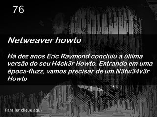 76


Netweaver howto
Há dez anos Eric Raymond concluiu a última
versão do seu H4ck3r Howto. Entrando em uma
época-fluzz, vamos precisar de um N3tw34v3r
Howto



Para ler clique aqui
 
