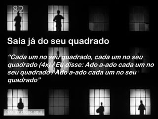 82


Saia já do seu quadrado
“Cada um no seu quadrado, cada um no seu
quadrado (4x) / Eu disse: Ado a-ado cada um no
seu quadrado / Ado a-ado cada um no seu
quadrado”



Para ler clique aqui
 