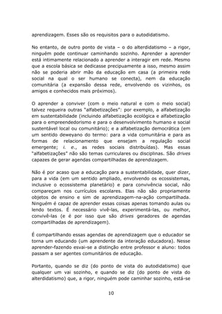 aprendizagem. Esses são os requisitos para o autodidatismo.
No entanto, de outro ponto de vista – o do alterdidatismo – a rigor,
ninguém pode continuar caminhando sozinho. Aprender a aprender
está intimamente relacionado a aprender a interagir em rede. Mesmo
que a escola básica se dedicasse precipuamente a isso, mesmo assim
não se poderia abrir mão da educação em casa (a primeira rede
social na qual o ser humano se conecta), nem da educação
comunitária (a expansão dessa rede, envolvendo os vizinhos, os
amigos e conhecidos mais próximos).
O aprender a conviver (com o meio natural e com o meio social)
talvez requeira outras “alfabetizações”: por exemplo, a alfabetização
em sustentabilidade (incluindo alfabetização ecológica e alfabetização
para o empreendedorismo e para o desenvolvimento humano e social
sustentável local ou comunitário); e a alfabetização democrática (em
um sentido deweyano do termo: para a vida comunitária e para as
formas de relacionamento que ensejam a regulação social
emergente; i. e., as redes sociais distribuídas). Mas essas
“alfabetizações” não são temas curriculares ou disciplinas. São drives
capazes de gerar agendas compartilhadas de aprendizagem.
Não é por acaso que a educação para a sustentabilidade, quer dizer,
para a vida (em um sentido ampliado, envolvendo os ecossistemas,
inclusive o ecossistema planetário) e para convivência social, não
compareçam nos currículos escolares. Elas não são propriamente
objetos de ensino e sim de aprendizagem-na-ação compartilhada.
Ninguém é capaz de aprender essas coisas apenas tomando aulas ou
lendo textos. É necessário vivê-las, experimentá-las, ou melhor,
convivê-las (e é por isso que são drives geradores de agendas
compartilhadas de aprendizagem).
É compartilhando essas agendas de aprendizagem que o educador se
torna um educando (um aprendente da interação educadora). Nesse
aprender-fazendo esvai-se a distinção entre professor e aluno: todos
passam a ser agentes comunitários de educação.
Portanto, quando se diz (do ponto de vista do autodidatismo) que
qualquer um vai sozinho, e quando se diz (do ponto de vista do
alterdidatismo) que, a rigor, ninguém pode caminhar sozinho, está-se
10

 