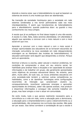 dizendo a mesma coisa: que o heterodidatismo no qual se baseiam os
sistemas de ensino é uma muleta que deve ser abandonada.
Na transição da sociedade hierárquica para a sociedade em rede
estamos condenados a nos tornar polinizadores cada vez mais
interdependentes. É assim que transitaremos do heterodidatismo
para o alterdidatismo: quando pudermos dizer: eu guardo o meu
conhecimento nos meus amigos.
A escola que já se prefigura no final desse trajeto é uma não-escola.
A escola é a rede. Nela, todos seremos alterdidatas. Um alterdidata é
alguém que aprendeu a conviver com o meio natural e com o meio
social em que vive.
Aprender a conviver com o meio natural e com o meio social é
ensejar oportunidades aos educadores de se tornaram educandos da
interação comunitária na nova sociedade em rede (desaprendendo
ensinagem ao se libertarem das muletas do heterodidatismo). O
educador-polinizador será alguém que desaprendeu a ensinar. Porque
será um aprendente.
Dominar a leitura e a escrita, saber calcular e resolver problemas, ter
condições de compreender e atuar em seu entorno social, ter
habilidade para analisar fatos e situações e ter capacidade de acessar
informações e de trabalhar em grupo, são geralmente apresentados
como objetivos do processo educacional básico. No entanto, para
além, muito além, de tudo isso, os novos ambientes educativos em
uma sociedade-rede tendem a valorizar outras competências ou
habilidades, como a de identificar homologias entre configurações
recorrentes
de
interação
que
caracterizam
clusters
(e,
consequentemente, reconhecer potenciais sinergias e aproveitar
oportunidades de simbiose), saber não apenas acessar, mas produzir
e disseminar informações e conseguir não somente trabalhar em
grupo, mas fazer amigos e viver e atuar em comunidade.
De certo modo, tudo o que parece realmente necessário para a
convivência ou a vida em rede, como a educação para a democracia,
a educação para o empreendedorismo e para o desenvolvimento ou a
sustentabilidade, não comparece nos currículos das escolas. Não pode
ser por acaso. Isso talvez corrobore a constatação de que a escola é
11

 