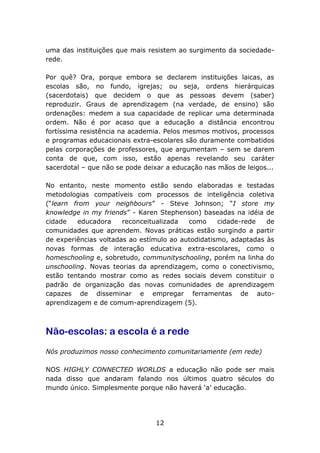 uma das instituições que mais resistem ao surgimento da sociedaderede.
Por quê? Ora, porque embora se declarem instituições laicas, as
escolas são, no fundo, igrejas; ou seja, ordens hierárquicas
(sacerdotais) que decidem o que as pessoas devem (saber)
reproduzir. Graus de aprendizagem (na verdade, de ensino) são
ordenações: medem a sua capacidade de replicar uma determinada
ordem. Não é por acaso que a educação a distância encontrou
fortíssima resistência na academia. Pelos mesmos motivos, processos
e programas educacionais extra-escolares são duramente combatidos
pelas corporações de professores, que argumentam – sem se darem
conta de que, com isso, estão apenas revelando seu caráter
sacerdotal – que não se pode deixar a educação nas mãos de leigos...
No entanto, neste momento estão sendo elaboradas e testadas
metodologias compatíveis com processos de inteligência coletiva
(“learn from your neighbours” - Steve Johnson; “I store my
knowledge in my friends” - Karen Stephenson) baseadas na idéia de
cidade
educadora
reconceitualizada
como
cidade-rede
de
comunidades que aprendem. Novas práticas estão surgindo a partir
de experiências voltadas ao estímulo ao autodidatismo, adaptadas às
novas formas de interação educativa extra-escolares, como o
homeschooling e, sobretudo, communityschooling, porém na linha do
unschooling. Novas teorias da aprendizagem, como o conectivismo,
estão tentando mostrar como as redes sociais devem constituir o
padrão de organização das novas comunidades de aprendizagem
capazes de disseminar e empregar ferramentas de autoaprendizagem e de comum-aprendizagem (5).

Não-escolas: a escola é a rede
Nós produzimos nosso conhecimento comunitariamente (em rede)
NOS HIGHLY CONNECTED WORLDS a educação não pode ser mais
nada disso que andaram falando nos últimos quatro séculos do
mundo único. Simplesmente porque não haverá ‘a’ educação.

12

 
