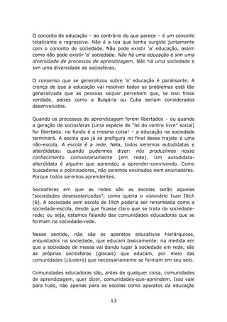O conceito de educação – ao contrário do que parece – é um conceito
totalizante e regressivo. Não é a toa que tenha surgido juntamente
com o conceito de sociedade. Não pode existir ‘a’ educação, assim
como não pode existir ‘a’ sociedade. Não há uma educação e sim uma
diversidade de processos de aprendizagem. Não há uma sociedade e
sim uma diversidade de sociosferas.
O consenso que se generalizou sobre ‘a’ educação é paralisante. A
crença de que a educação vai resolver todos os problemas está tão
generalizada que as pessoas sequer percebem que, se isso fosse
verdade, países como a Bulgária ou Cuba seriam considerados
desenvolvidos.
Quando os processos de aprendizagem forem libertados – ou quando
a geração de sociosferas (uma espécie de “lei do ventre livre” social)
for libertada: no fundo é a mesma coisa! – a educação na sociedade
terminará. A escola que já se prefigura no final desse trajeto é uma
não-escola. A escola é a rede. Nela, todos seremos autodidatas e
alterdidatas: quando pudermos dizer: nós produzimos nosso
conhecimento comunitariamente (em rede). Um autodidataalterdidata é alguém que aprendeu a aprender-convivendo. Como
buscadores e polinizadores, não seremos ensinados nem ensinadores.
Porque todos seremos aprendentes.
Sociosferas em que as redes são as escolas serão aquelas
“sociedades desescolarizadas”, como queria o visionário Ivan Illich
(6). A sociedade sem escola de Illich poderia ser renomeada como a
sociedade-escola, desde que ficasse claro que se trata da sociedaderede; ou seja, estamos falando das comunidades educadoras que se
formam na sociedade-rede.
Nesse sentido, não são os aparatos educativos hierárquicos,
enquistados na sociedade, que educam basicamente: na medida em
que a sociedade de massa vai dando lugar à sociedade em rede, são
as próprias sociosferas (glocais) que educam, por meio das
comunidades (clusters) que necessariamente se formam em seu seio.
Comunidades educadoras são, antes de qualquer coisa, comunidades
de aprendizagem, quer dizer, comunidades-que-aprendem. Isso vale
para tudo, não apenas para as escolas como aparatos da educação
13

 
