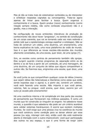 Mas já não se trata mais de sistematizar conteúdos ou de interpretar
e sintetizar respostas cognatas ou convergentes. Trata-se agora
apenas de linkar para facilitar a busca. Quem organiza o
conhecimento é a busca. Quem produz (novo) conhecimento (como
relação sempre inédita, não como conteúdo arquivável) não é a
gestão, mas a interação.
Na configuração de novos ambientes interativos de produção de
conhecimento não deve haver "progresso", no sentido de constituição
de um corpo coerente, que vai se tornando cada vez mais redondo e
polido (até que a epistemologia consiga espelhar a ontologia). Não se
trata de construir um códex, uma doutrina, um ensinamento, uma
teoria explicativa de tudo, uma nova plataforma de visão de mundo.
Isso é o que diferencia as novas escolas-não-escolas dos mundos
altamente conectados, de uma escola, quer dizer, de uma igreja (7).
Sim, as escolas como centros de pensamento também são igrejas.
Elas surgem quando criamos programas de separação entre os de
dentro e os de fora a partir de um conteúdo, de uma mensagem, de
uma doutrina, de um conjunto de idéias que alguns compartilham e
outros não. Se fizermos isso, erigiremos uma escola; quer dizer, uma
igreja.
Se você junta os que compartilham qualquer corpo de idéias (mesmo
que sejam idéias tão heterodoxas e libertárias como estas que estão
sendo expostas aqui e agora) e, a partir daí, constrói um coletivo,
você está fazendo uma escola. Não importa o que você pense,
valorize, fale ou pregue: você ensina, quer dizer, escorre por um
sulco já cavado pelo ensinamento!
Há uma coerência interna e há completude em boa parte das escolas
de pensamento que floresceram nos milênios passados. É como um
mundo que foi construído (e ninguém se engane: há sabedoria nesse
mundo; a questão é que sabedoria não pode ser um critério aceitável
para validar sistemas hierárquicos). E ocorre que existem múltiplos
mundos. Se você exige que uma pessoa viva na coerência do mundo
que você construiu como condição para se deixar alterar por essa
pessoa (ou seja, interagir com ela), então você não está realmente
aberto à interação (com o outro-imprevisível): você quer participação
dos outros no seu espaço, o que é uma forma de exigir (sem
15

 