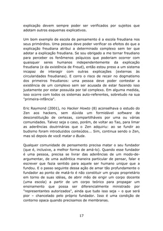 explicação devem sempre poder ser verificados por sujeitos que
adotam outros esquemas explicativos.
Um bom exemplo de escola de pensamento é a escola freudiana nos
seus primórdios. Uma pessoa deve poder verificar os efeitos do que a
explicação freudiana atribui a determinado complexo sem ter que
adotar a explicação freudiana. Se sou obrigado a me tornar freudiano
para perceber os fenômenos psíquicos que poderiam ocorrer com
quaisquer seres humanos independentemente da explicação
freudiana (e da existência de Freud), então estou preso a um sistema
incapaz de interagir com outras explicações (externas às
circularidades freudianas). E corro o risco de recair no dogmatismo
dos primeiros freudianos: uma pessoa deve poder contestar a
existência de um complexo sem ser acusada de estar fazendo isso
justamente por estar possuída por tal complexo. Em alguma medida,
isso ocorre com todos os sistemas auto-referentes, sobretudo na sua
"primeira-infância".
Eric Raymond (2001), no Hacker Howto (8) aconselhava o estudo do
Zen aos hackers, sem dúvida um formidável software de
desconstituição de certezas, compartilháveis por uma ou várias
comunidades. Talvez seja o caso, porém, de voltar ao Tao, para limar
as aderências doutrinárias que o Zen adquiriu: ao se fundir ao
budismo foram introduzidos conteúdos... Sim, continua sendo o Zen,
mas só depois de você matar o Buda.
Qualquer comunidade de pensamento precisa matar o seu fundador
(que é, inclusive, a melhor forma de amá-lo). Quando esse fundador
é uma pessoa, precisa se livrar das aderências de um modo-deargumentar, de uma autêntica maneira particular de pensar, falar e
escrever que fazia sentido para aquele ser humano unique que a
fundou. E o passo seguinte dessa ação de amar tão profundamente o
fundador ao ponto de matá-lo é não constituir um grupo proprietário
em torno de suas idéias, de abrir mão de erigir um corpo docente
(uma escola) a partir de um corpo teórico para propagar um
ensinamento que possa ser diferencialmente ministrado por
"representantes autorizados", ainda que tudo isso seja – o que será
pior – chancelado pelo próprio fundador. Isso é uma condição de
contorno opaca quando precisamos de membranas.

17

 