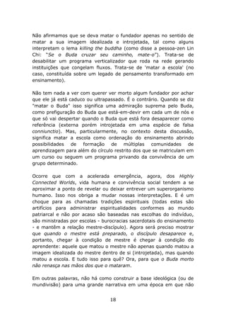 Não afirmamos que se deva matar o fundador apenas no sentido de
matar a sua imagem idealizada e introjetada, tal como alguns
interpretam o lema killing the buddha (como disse a pessoa-zen Lin
Chi: “Se o Buda cruzar seu caminho, mate-o”). Trata-se de
desabilitar um programa verticalizador que roda na rede gerando
instituições que congelam fluxos. Trata-se de 'matar a escola' (no
caso, constituída sobre um legado de pensamento transformado em
ensinamento).
Não tem nada a ver com querer ver morto algum fundador por achar
que ele já está caduco ou ultrapassado. É o contrário. Quando se diz
"matar o Buda" isso significa uma admiração suprema pelo Buda,
como prefiguração do Buda que está-em-devir em cada um de nós e
que só vai despertar quando o Buda que está fora desaparecer como
referência (externa porém introjetada em uma espécie de falsa
conniunctio). Mas, particularmente, no contexto desta discussão,
significa matar a escola como ordenação do ensinamento abrindo
possibilidades de
formação de múltiplas comunidades de
aprendizagem para além do círculo restrito dos que se matriculam em
um curso ou seguem um programa privando da convivência de um
grupo determinado.
Ocorre que com a acelerada emergência, agora, dos Highly
Connected Worlds, vida humana e convivência social tendem a se
aproximar a ponto de revelar ou deixar entrever um superorganismo
humano. Isso nos obriga a mudar nossas interpretações. E é um
choque para as chamadas tradições espirituais (todas estas são
artifícios para administrar espiritualidades conformes ao mundo
patriarcal e não por acaso são baseadas nas escolhas do indivíduo,
são ministradas por escolas - burocracias sacerdotais do ensinamento
- e mantêm a relação mestre-discípulo). Agora será preciso mostrar
que quando o mestre está preparado, o discípulo desaparece e,
portanto, chegar à condição de mestre é chegar à condição do
aprendente: aquele que matou o mestre não apenas quando matou a
imagem idealizada do mestre dentro de si (introjetada), mas quando
matou a escola. E tudo isso para quê? Ora, para que o Buda morto
não renasça nas mãos dos que o mataram.
Em outras palavras, não há como construir a base ideológica (ou de
mundivisão) para uma grande narrativa em uma época em que não
18

 