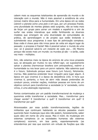 cabem mais os esquemas totalizantes de apreensão do mundo e de
interação com o mundo. Não é mais possível a existência de uma
(única) matriz ética para a humanidade. Em uma época em as redes
cobrem o planeta como uma pele e em que, por um processo fractal,
uma pluralidade de mentes globais está surgindo, não se trata mais
de forjar um grupo para usinar um modelo e espalhá-lo e sim de
surfar nas ondas interativas que estão fertilizando os diversos
modelos que emergem de uma diversidade de comunidades de
prática, de aprendizagem e de projeto que estão brotando e
submetendo seus programas à esse tipo de polinização complexa.
Essa visão é chave para não irmos parar de volta em algum lugar do
passado: o processo é fractal! Não é possível salvar o mundo de uma
vez: só é possível salvá-lo um instante de cada vez... (9) Mesmo
porque não existe mais um mundo: os mundos já são – e serão, cada
vez mais – múltiplos.
Sim, não estamos mais na época do anúncio de uma nova proposta
que, se abraçada por muitos no seu refletir-agir, vai supostamente
salvar o planeta (harmonizar biosfera com antroposfera), redimir a
humanidade ou nos levar para um porvir radiante. Não sabemos qual
é o futuro. Sobretudo porque esse futuro (um futuro), felizmente,
morreu. Não podemos pretender levar ninguém para lugar algum. A
época em que vivemos é a época da desistência (10). A hora que
vivemos é, portanto, a hora de abrir mão dessas pretensões de
conduzir povos, orientar nações, mobilizar pessoas em torno de um
objetivo comum para transformar a sociedade (e ‘a’ sociedade, como
vimos, é uma abstração regressiva).
Fomos contaminados por um padrão transformacional de mudança e
queremos então transformar a sociedade. Mas... transformar para
chegar aonde? E transformar o quê? E transformar em quê? E
transformar por quê?
Atravessados por essa pulsão transformacionista, legiões de
militantes que continuam habitando os séculos passados vivem
querendo fazer mudanças (que eles não podem, honestamente, saber
quais são) em nome de uma causa. Mas é inútil. As mudanças em
sistemas complexos (e as sociedades humanas são sistemas
complexos) ocorrem, em boa parte, espontaneamente (se
entendermos por isso que ocorrem em virtude de fluições que não
19

 
