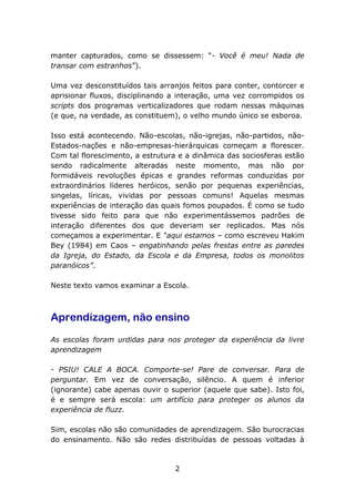 manter capturados, como se dissessem: “- Você é meu! Nada de
transar com estranhos”).
Uma vez desconstituídos tais arranjos feitos para conter, contorcer e
aprisionar fluxos, disciplinando a interação, uma vez corrompidos os
scripts dos programas verticalizadores que rodam nessas máquinas
(e que, na verdade, as constituem), o velho mundo único se esboroa.
Isso está acontecendo. Não-escolas, não-igrejas, não-partidos, nãoEstados-nações e não-empresas-hierárquicas começam a florescer.
Com tal florescimento, a estrutura e a dinâmica das sociosferas estão
sendo radicalmente alteradas neste momento, mas não por
formidáveis revoluções épicas e grandes reformas conduzidas por
extraordinários líderes heróicos, senão por pequenas experiências,
singelas, líricas, vividas por pessoas comuns! Aquelas mesmas
experiências de interação das quais fomos poupados. É como se tudo
tivesse sido feito para que não experimentássemos padrões de
interação diferentes dos que deveriam ser replicados. Mas nós
começamos a experimentar. E “aqui estamos – como escreveu Hakim
Bey (1984) em Caos – engatinhando pelas frestas entre as paredes
da Igreja, do Estado, da Escola e da Empresa, todos os monolitos
paranóicos”.
Neste texto vamos examinar a Escola.

Aprendizagem, não ensino
As escolas foram urdidas para nos proteger da experiência da livre
aprendizagem
- PSIU! CALE A BOCA. Comporte-se! Pare de conversar. Para de
perguntar. Em vez de conversação, silêncio. A quem é inferior
(ignorante) cabe apenas ouvir o superior (aquele que sabe). Isto foi,
é e sempre será escola: um artifício para proteger os alunos da
experiência de fluzz.
Sim, escolas não são comunidades de aprendizagem. São burocracias
do ensinamento. Não são redes distribuídas de pessoas voltadas à

2

 