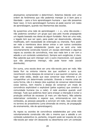 alcançamos compreender e determinar). Estamos lidando com uma
ordem de fenômenos que não podemos manejar (e é bom para a
liberdade – para a livre aprendizagem humana – que não possamos
fazer isso). A livre aprendizagem humana só pode ocorrer em redes
de aprendizagem, quando nos libertarmos das escolas.
Se quisermos uma rede de aprendizagem – i. e., uma não-escola –
não podemos constituir um grupo que saia pelo mundo propagando
um legado baseado nas ideias de algum fundador. Para ser uma rede,
o legado tem que ser open, para poder ser desenvolvido, alterado,
modificado, sem necessidade de ordenação ou chancela. Para poder
ser rede a membrana deve deixar entrar e sair outros conteúdos
dentro do escopo estabelecido (posto que se será uma rede
voluntariamente construída haverá um escopo delimitado e algumas
regras ou acordos de convivência, mas isso nada tem a ver com a
adesão a um conteúdo substantivo). Sempre sem exigências, é claro.
Mas sabendo que sem interagir com o outro imprevisível, com aquele
que não planejamos interagir, não pode haver rede (social
distribuída).
Em suma, uma escola deve ser uma não-escola para ser rede. Não
basta fluir na sintonia interna dos que acolhem o outro que
reconhecem como desejoso de conservar o que querem conservar, do
lugar onde estão, desde que esse conservar seja referente a um
compartilhar um determinado conteúdo. Dizendo a mesma coisa de
outra forma, não é o desejo (dos sujeitos) de conservar determinado
corpo teórico, nem mesmo o desejo de conservar um modo de
convivência explicitável e explicável (pelos sujeitos) que constitui a
comunidade humana (ou a rede). A rede acontece quando você
interage. Tudo que podemos fazer para ensejar a interação é evitar a
produção artificial de escassez (é mais um não-fazer). Não adianta
sistematizar conteúdos e esperar que, sintonizando-se com tais
conteúdos, as pessoas passarão a conviver em rede. Isso ainda está
no terreno do proselitismo (uma dimensão de ensino, de propagação
de ensinamento, não de aprendizagem).
As regras ou acordos de convivência estabelecidos por uma rede
voluntariamente construída não são o mesmo que a adesão a um
conteúdo substantivo (e, portanto, ninguém pode ser expulso de uma
não-escola por estar em desacordo ou dessintonia com um conteúdo
20

 