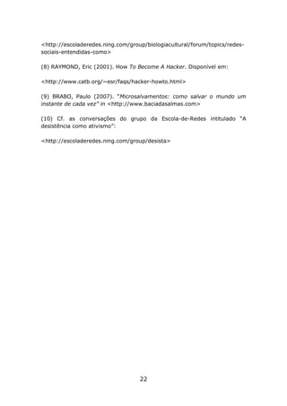 <http://escoladeredes.ning.com/group/biologiacultural/forum/topics/redessociais-entendidas-como>
(8) RAYMOND, Eric (2001). How To Become A Hacker. Disponível em:
<http://www.catb.org/~esr/faqs/hacker-howto.html>
(9) BRABO, Paulo (2007). “Microsalvamentos: como salvar o mundo um
instante de cada vez” in <http://www.baciadasalmas.com>
(10) Cf. as conversações do grupo da Escola-de-Redes intitulado “A
desistência como ativismo”:
<http://escoladeredes.ning.com/group/desista>

22

 