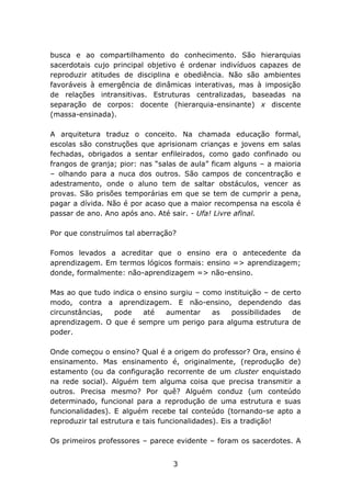 busca e ao compartilhamento do conhecimento. São hierarquias
sacerdotais cujo principal objetivo é ordenar indivíduos capazes de
reproduzir atitudes de disciplina e obediência. Não são ambientes
favoráveis à emergência de dinâmicas interativas, mas à imposição
de relações intransitivas. Estruturas centralizadas, baseadas na
separação de corpos: docente (hierarquia-ensinante) x discente
(massa-ensinada).
A arquitetura traduz o conceito. Na chamada educação formal,
escolas são construções que aprisionam crianças e jovens em salas
fechadas, obrigados a sentar enfileirados, como gado confinado ou
frangos de granja; pior: nas “salas de aula” ficam alguns – a maioria
– olhando para a nuca dos outros. São campos de concentração e
adestramento, onde o aluno tem de saltar obstáculos, vencer as
provas. São prisões temporárias em que se tem de cumprir a pena,
pagar a dívida. Não é por acaso que a maior recompensa na escola é
passar de ano. Ano após ano. Até sair. - Ufa! Livre afinal.
Por que construímos tal aberração?
Fomos levados a acreditar que o ensino era o antecedente da
aprendizagem. Em termos lógicos formais: ensino => aprendizagem;
donde, formalmente: não-aprendizagem => não-ensino.
Mas ao que tudo indica o ensino surgiu – como instituição – de certo
modo, contra a aprendizagem. E não-ensino, dependendo das
circunstâncias,
pode
até
aumentar
as
possibilidades
de
aprendizagem. O que é sempre um perigo para alguma estrutura de
poder.
Onde começou o ensino? Qual é a origem do professor? Ora, ensino é
ensinamento. Mas ensinamento é, originalmente, (reprodução de)
estamento (ou da configuração recorrente de um cluster enquistado
na rede social). Alguém tem alguma coisa que precisa transmitir a
outros. Precisa mesmo? Por quê? Alguém conduz (um conteúdo
determinado, funcional para a reprodução de uma estrutura e suas
funcionalidades). E alguém recebe tal conteúdo (tornando-se apto a
reproduzir tal estrutura e tais funcionalidades). Eis a tradição!
Os primeiros professores – parece evidente – foram os sacerdotes. A
3

 