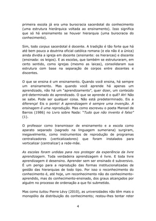 primeira escola já era uma burocracia sacerdotal do conhecimento
(uma estrutura hierárquica voltada ao ensinamento). Isso significa
que só há ensinamento se houver hierarquia (uma burocracia do
conhecimento).
Sim, todo corpus sacerdotal é docente. A tradição é tão forte que há
até bem pouco a doutrina oficial católica romana (e ela não é a única)
ainda dividia a igreja em docente (ensinante: os hierarcas) e discente
(ensinada: os leigos). E as escolas, que também se estruturaram, em
certo sentido, como igrejas (mesmo as laicas), consolidaram sua
estrutura com base na separação de corpos entre docentes e
discentes.
O que se ensina é um ensinamento. Quando você ensina, há sempre
um ensinamento. Mas quando você aprende há apenas um
aprendizado, não há um “aprendizamento”, quer dizer, um conteúdo
pré-determinado do aprendizado. O que se aprende é o quê? Ah! Não
se sabe. Pode ser qualquer coisa. Não está predeterminado. Eis a
diferença! Eis o ponto! A aprendizagem é sempre uma invenção. A
ensinagem é uma reprodução. Mas como escreveu o poeta Manoel de
Barros (1986) no Livro sobre Nada: “Tudo que não invento é falso”
(1).
O professor como transmissor de ensinamento e a escola como
aparato separado (sagrado na linguagem sumeriana) surgiram,
inegavelmente, como instrumentos de reprodução de programas
centralizadores (verticalizadores) que foram instalados para
verticalizar (centralizar) a rede-mãe.
As escolas foram urdidas para nos proteger da experiência da livre
aprendizagem. Toda verdadeira aprendizagem é livre. E toda livre
aprendizagem é desensino. Aprender sem ser ensinado é subversivo.
É um perigo para a reprodução das formas institucionalizadas de
gestão das hierarquias de todo tipo. Por isso o reconhecimento do
conhecimento é, até hoje, um reconhecimento não do conhecimentoaprendido, mas do conhecimento-ensinado, dos graus alcançados por
alguém no processo de ordenação a que foi submetido.
Mas como tuitou Pierre Lévy (2010), as universidades não têm mais o
monopólio da distribuição do conhecimento; restou-lhes tentar reter
4

 